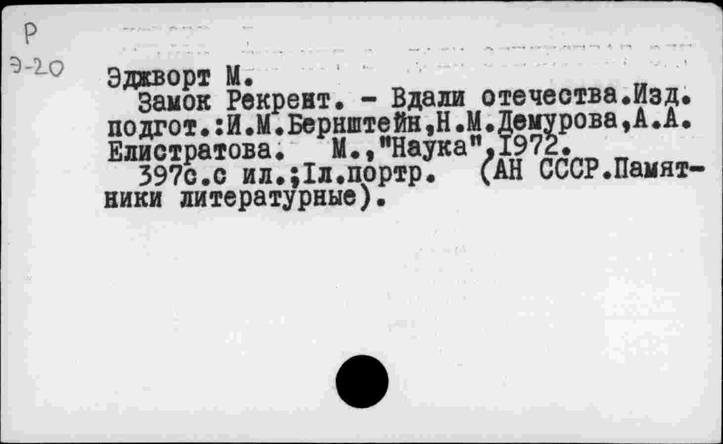 ﻿р	............'..........._
Эджворт М.	„
Замок Рекрент. - Вдали отечества.Изд. по дгот.: И .М. Бернште йн ,Н .М. Демурова, А. А. Елистратова. М.,"Наука".1972.
397с.с ил.;1л.портр.	(АН СССР.Памят
ники литературные).